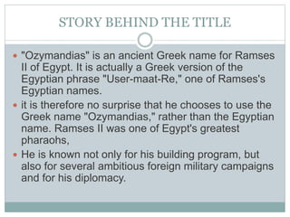 STORY BEHIND THE TITLE
 "Ozymandias" is an ancient Greek name for Ramses
II of Egypt. It is actually a Greek version of the
Egyptian phrase "User-maat-Re," one of Ramses's
Egyptian names.
 it is therefore no surprise that he chooses to use the
Greek name "Ozymandias," rather than the Egyptian
name. Ramses II was one of Egypt's greatest
pharaohs,
 He is known not only for his building program, but
also for several ambitious foreign military campaigns
and for his diplomacy.
 
