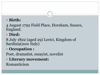  Birth:
4 August 1792 Field Place, Horsham, Sussex,
England.
 Died:
8 July 1822 (aged 29) Lerici, Kingdom of
Sardinia(now Italy)
 Occupation :
Poet, dramatist, essayist, novelist
 Literary movement:
Romanticism
 