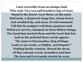 I met a traveller from an antique land
Who said: Two vast and trunkless legs of stone
Stand in the desert. Near them, on the sand,
Half sunk, a shattered visage lies, whose frown
And wrinkled lip, and sneer of cold command
Tell that its sculptor well those passions read
Which yet survive, stamped on these lifeless things,
The hand that mocked them and the heart that fed.
And on the pedestal these words appear:
"My name is Ozymandias, king of kings:
Look on my works, ye Mighty, and despair!"
Nothing beside remains. Round the decay
Of that colossal wreck, boundless and bare
The lone and level sands stretch far away
 