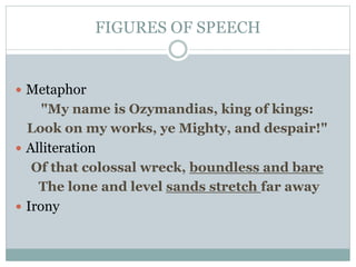 FIGURES OF SPEECH
 Metaphor
"My name is Ozymandias, king of kings:
Look on my works, ye Mighty, and despair!"
 Alliteration
Of that colossal wreck, boundless and bare
The lone and level sands stretch far away
 Irony
 