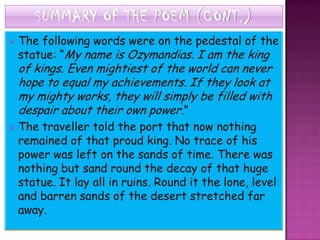 SUMMARY OF THE POEM (CONT.)
   The following words were on the pedestal of the
    statue: “My name is Ozymandias. I am the king
    of kings. Even mightiest of the world can never
    hope to equal my achievements. If they look at
    my mighty works, they will simply be filled with
    despair about their own power.”
   The traveller told the port that now nothing
    remained of that proud king. No trace of his
    power was left on the sands of time. There was
    nothing but sand round the decay of that huge
    statue. It lay all in ruins. Round it the lone, level
    and barren sands of the desert stretched far
    away.
 