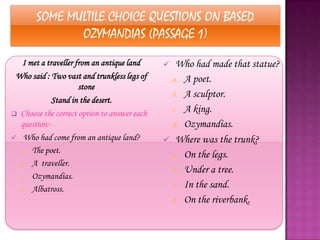 SOME MULTILE CHOICE QUESTIONS ON BASED
              OZYMANDIAS (PASSAGE 1)
   I met a traveller from an antique land     Who had made that statue?
 Who said : Two vast and trunkless legs of    a. A poet.
                      stone
                                              b. A sculptor.
             Stand in the desert.
 Choose the correct option to answer each
                                              c. A king.
  question:-                                  d. Ozymandias.
 Who had come from an antique land?          Where was the trunk?
  a. The poet.
                                              a. On the legs.
  b. A traveller.
                                              b. Under a tree.
  c. Ozymandias.
  d. Albatross.
                                              c. In the sand.
                                              d. On the riverbank.
 
