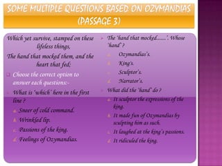 Which yet survive, stamped on these      The „hand that mocked.......‟. Whose
            lifeless things,              „hand‟ ?
The hand that mocked them, and the        a.    Ozymandias‟s.
            heart that fed;               b.    King's.
 Choose the correct option to
                                          c.    Sculptor‟s.
  answer each questions:-                 d.    Narrator‟s.
 What is „which‟ here in the first
                                         What did the „hand‟ do ?
  line ?                                  a. It sculptor the expressions of the
                                             king.
  a. Sneer of cold command.
                                          b. It made fun of Ozymandias by
  b. Wrinkled lip.                           sculpting him as such.
  c. Passions of the king.                c. It laughed at the king‟s passions.
  d. Feelings of Ozymandias.              d. It ridiculed the king.
 