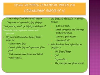 And on the pedestal these words appear:          The king asks the reader to „despair‟
     “My name is Ozymandias, king of kings:            because
 Look upon my words, ye Mighty, and despair !”         a.   Life is as such.
Choose the correct option to answer each               b.   Pride, arrogance and contempt
   questions:-                                              lead one nowhere.
   „My name is Ozymandias, king of kings‟             c.   Time is a great healer.
    shows the                                          d.   Time levels all.
    a. Despair of the king.                           Who has/have been referred to as
    b. Despair of the king and repentance of his       „Mighty‟ ?
       pride.                                          a. The king of kings.
    c. Uselessness of sneer, frown and hatred.
                                                       b. God.
    d. Futility of life.
                                                       c. Ozymandias.
                                                       d. The powerful men of the world.
 