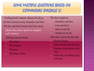 Nothing beside remains. Round the decay         The desert sands are
Of that colossal wreck, boundless and bare        a.   Boundless and bare.
 The love and level sands stretch far away.       b.   Lone and level.
 Choose the correct option to complete           c.   Both (a) and (b).
  each sentence:-                                 d.   Neither (a) nor (b).
 Nothing remains beside                         These lines convey the idea that
   a. The desert.                                 a. Truth is beauty.

   b. The sculptor.                               b. Time and tide wait for none.
                                                  c. Distance lends charm to the
   c. The poet.
                                                      view.
   d. The king‟s statue.
                                                  d. With time, everything mixes
                                                      with dust.
 