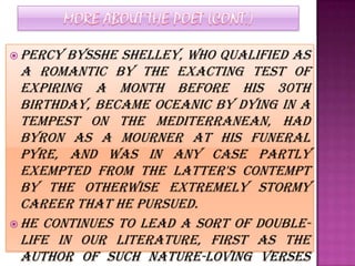  Percy  Bysshe Shelley, who qualified as
  a Romantic by the exacting test of
  expiring a month before his 30th
  birthday, became oceanic by dying in a
  tempest on the Mediterranean, had
  Byron as a mourner at his funeral
  pyre, and was in any case partly
  exempted from the latter's contempt
  by the otherwise extremely stormy
  career that he pursued.
 He continues to lead a sort of double-
  life in our literature, first as the
  author of such nature-loving verses
 