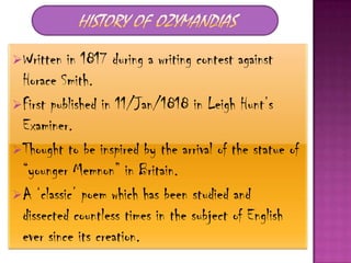 Written  in 1817 during a writing contest against
 Horace Smith.
First published in 11/Jan/1818 in Leigh Hunt‟s
 Examiner.
Thought to be inspired by the arrival of the statue of
 “younger Memnon” in Britain.
A „classic‟ poem which has been studied and
 dissected countless times in the subject of English
 ever since its creation.
 