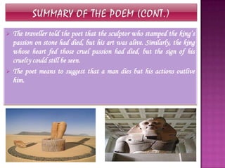    The traveller told the poet that the sculptor who stamped the king’s
    passion on stone had died, but his art was alive. Similarly, the king
    whose heart fed those cruel passion had died, but the sign of his
    cruelty could still be seen.
   The poet means to suggest that a man dies but his actions outlive
    him.
 