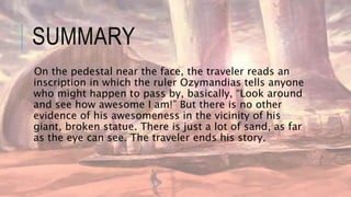 SUMMARY
On the pedestal near the face, the traveler reads an
inscription in which the ruler Ozymandias tells anyone
who might happen to pass by, basically, “Look around
and see how awesome I am!” But there is no other
evidence of his awesomeness in the vicinity of his
giant, broken statue. There is just a lot of sand, as far
as the eye can see. The traveler ends his story.
 