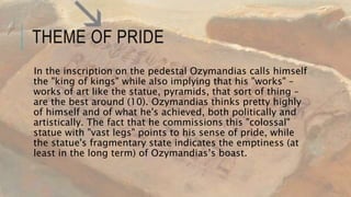 THEME OF PRIDE
In the inscription on the pedestal Ozymandias calls himself
the "king of kings" while also implying that his "works" –
works of art like the statue, pyramids, that sort of thing –
are the best around (10). Ozymandias thinks pretty highly
of himself and of what he's achieved, both politically and
artistically. The fact that he commissions this "colossal"
statue with "vast legs" points to his sense of pride, while
the statue's fragmentary state indicates the emptiness (at
least in the long term) of Ozymandias’s boast.
 