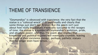 THEME OF TRANSIENCE
"Ozymandias" is obsessed with transience; the very fact that the
statue is a "colossal wreck" (13) says loudly and clearly that
some things just don't last forever. But the poem isn't just
about how really big statues eventually succumb to the ravages
of time; the statue is a symbol of Ozymandias's ambition, pride,
and absolute power, and thus the poem also implies that
kingdoms and political regimes will eventually crumble, leaving
no trace of their existence except, perhaps, pathetic statues
that no longer even have torsos.
 