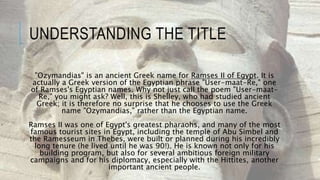 UNDERSTANDING THE TITLE
"Ozymandias" is an ancient Greek name for Ramses II of Egypt. It is
actually a Greek version of the Egyptian phrase "User-maat-Re," one
of Ramses's Egyptian names. Why not just call the poem "User-maat-
Re," you might ask? Well, this is Shelley, who had studied ancient
Greek; it is therefore no surprise that he chooses to use the Greek
name "Ozymandias," rather than the Egyptian name.
Ramses II was one of Egypt's greatest pharaohs, and many of the most
famous tourist sites in Egypt, including the temple of Abu Simbel and
the Ramesseum in Thebes, were built or planned during his incredibly
long tenure (he lived until he was 90!). He is known not only for his
building program, but also for several ambitious foreign military
campaigns and for his diplomacy, especially with the Hittites, another
important ancient people.
 