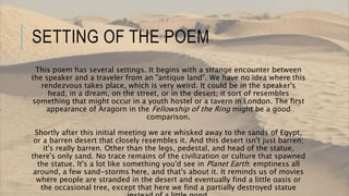 SETTING OF THE POEM
This poem has several settings. It begins with a strange encounter between
the speaker and a traveler from an "antique land". We have no idea where this
rendezvous takes place, which is very weird. It could be in the speaker's
head, in a dream, on the street, or in the desert; it sort of resembles
something that might occur in a youth hostel or a tavern in London. The first
appearance of Aragorn in the Fellowship of the Ring might be a good
comparison.
Shortly after this initial meeting we are whisked away to the sands of Egypt,
or a barren desert that closely resembles it. And this desert isn't just barren;
it's really barren. Other than the legs, pedestal, and head of the statue,
there's only sand. No trace remains of the civilization or culture that spawned
the statue. It's a lot like something you'd see in Planet Earth: emptiness all
around, a few sand-storms here, and that's about it. It reminds us of movies
where people are stranded in the desert and eventually find a little oasis or
the occasional tree, except that here we find a partially destroyed statue
 