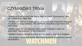 OZYMANDIAS TRIVIA
Napoleon tried to steal the statue that inspired "Ozymandias" and
left a hole in its right side
Shelley was part of a larger group of friends that frequently engaged
in sonnet-writing contests. The members included Leigh Hunt and
John Keats.
Shelley used the pseudonym (fake name) "Gilrastes" when he
published "Ozymandias" in the Examiner.
Shelley's body is buried in Rome but his heart is buried in England.
The graphic novel and movie Watchmen features a superhero named
Ozymandias.
 