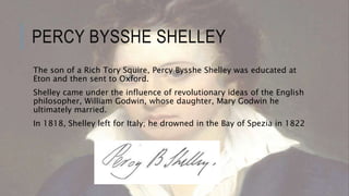 PERCY BYSSHE SHELLEY
The son of a Rich Tory Squire, Percy Bysshe Shelley was educated at
Eton and then sent to Oxford.
Shelley came under the influence of revolutionary ideas of the English
philosopher, William Godwin, whose daughter, Mary Godwin he
ultimately married.
In 1818, Shelley left for Italy; he drowned in the Bay of Spezia in 1822
 