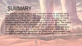SUMMARY
The speaker recalls having met a traveller from an ancient land
who told him a story about the ruins of a statue in the desert of
his native country. The traveller said that two vast legs of stone
stand without a body and near this, a massive crumbling and
broken stone-head lies, which is half sunk in the sand. The statue
has a bitter and cruel expression of ‘sneer and cold command’
and this indicates that the sculptor had understood the passions
of his subject really well. It was obvious that the statue was of a
man who sneered with contempt for those who were weaker than
himself, yet fed his people because of something in his heart.
 