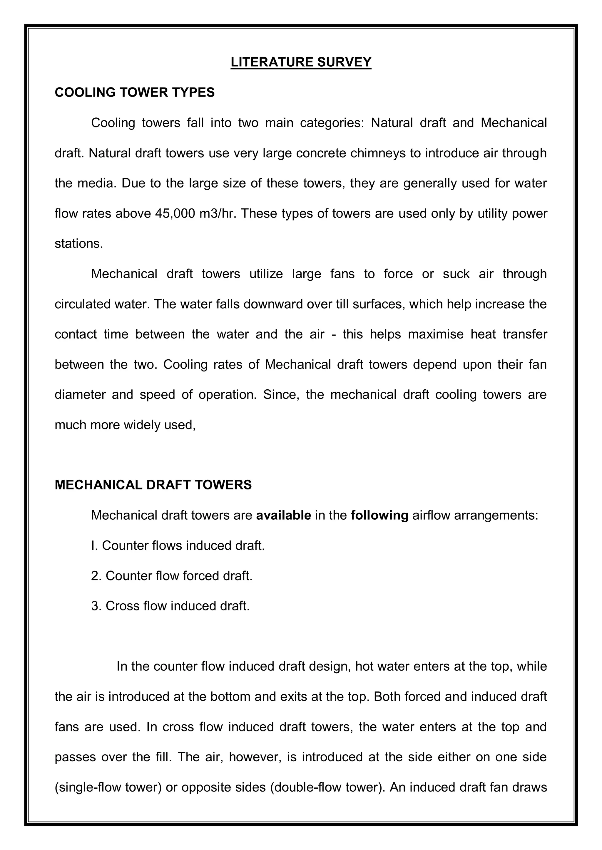 LITERATURE SURVEY
COOLING TOWER TYPES
Cooling towers fall into two main categories: Natural draft and Mechanical
draft. Natural draft towers use very large concrete chimneys to introduce air through
the media. Due to the large size of these towers, they are generally used for water
flow rates above 45,000 m3/hr. These types of towers are used only by utility power
stations.
Mechanical draft towers utilize large fans to force or suck air through
circulated water. The water falls downward over till surfaces, which help increase the
contact time between the water and the air - this helps maximise heat transfer
between the two. Cooling rates of Mechanical draft towers depend upon their fan
diameter and speed of operation. Since, the mechanical draft cooling towers are
much more widely used,
MECHANICAL DRAFT TOWERS
Mechanical draft towers are available in the following airflow arrangements:
I. Counter flows induced draft.
2. Counter flow forced draft.
3. Cross flow induced draft.
In the counter flow induced draft design, hot water enters at the top, while
the air is introduced at the bottom and exits at the top. Both forced and induced draft
fans are used. In cross flow induced draft towers, the water enters at the top and
passes over the fill. The air, however, is introduced at the side either on one side
(single-flow tower) or opposite sides (double-flow tower). An induced draft fan draws
 
