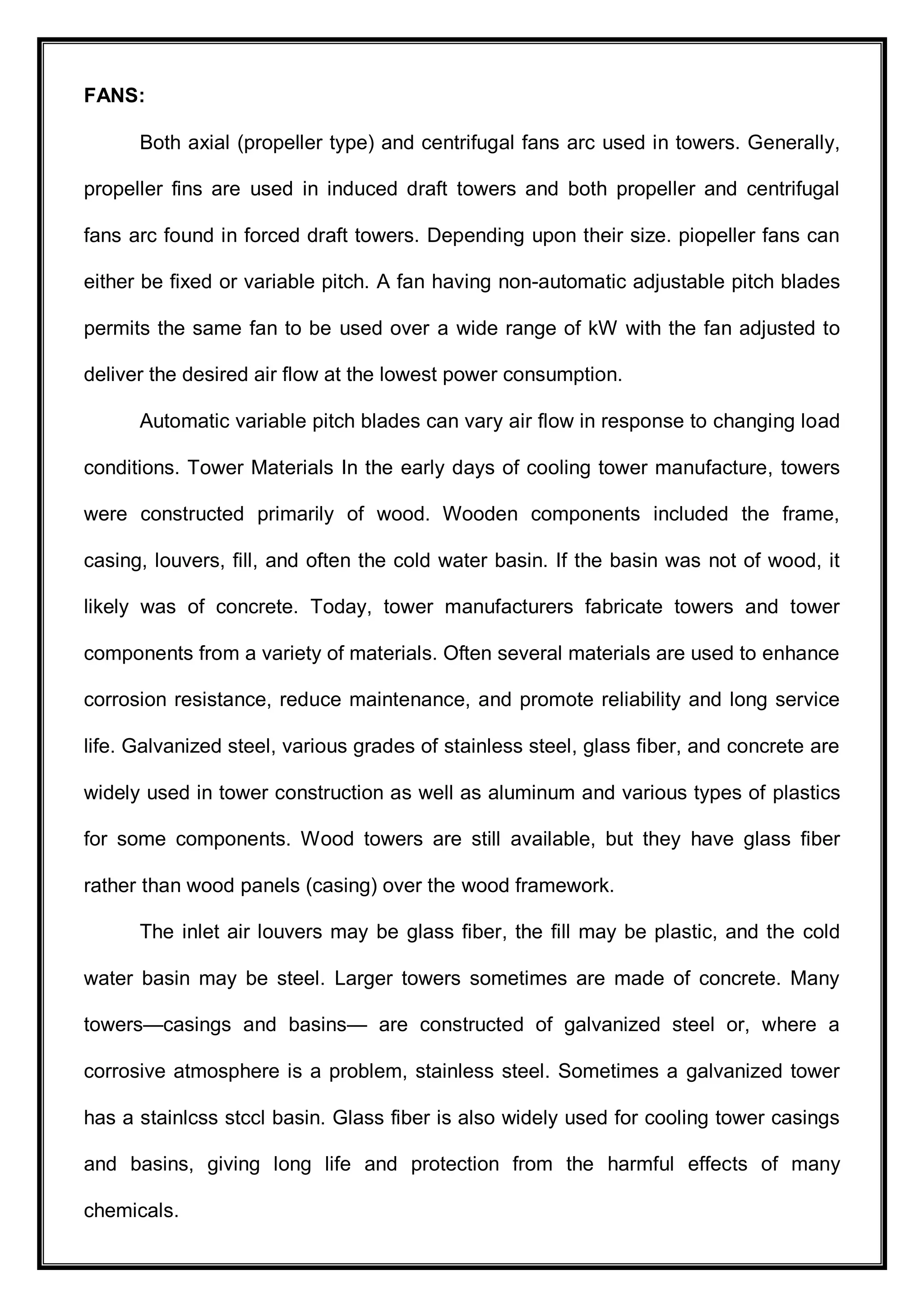 FANS:
Both axial (propeller type) and centrifugal fans arc used in towers. Generally,
propeller fins are used in induced draft towers and both propeller and centrifugal
fans arc found in forced draft towers. Depending upon their size. piopeller fans can
either be fixed or variable pitch. A fan having non-automatic adjustable pitch blades
permits the same fan to be used over a wide range of kW with the fan adjusted to
deliver the desired air flow at the lowest power consumption.
Automatic variable pitch blades can vary air flow in response to changing load
conditions. Tower Materials In the early days of cooling tower manufacture, towers
were constructed primarily of wood. Wooden components included the frame,
casing, louvers, fill, and often the cold water basin. If the basin was not of wood, it
likely was of concrete. Today, tower manufacturers fabricate towers and tower
components from a variety of materials. Often several materials are used to enhance
corrosion resistance, reduce maintenance, and promote reliability and long service
life. Galvanized steel, various grades of stainless steel, glass fiber, and concrete are
widely used in tower construction as well as aluminum and various types of plastics
for some components. Wood towers are still available, but they have glass fiber
rather than wood panels (casing) over the wood framework.
The inlet air louvers may be glass fiber, the fill may be plastic, and the cold
water basin may be steel. Larger towers sometimes are made of concrete. Many
towers—casings and basins— are constructed of galvanized steel or, where a
corrosive atmosphere is a problem, stainless steel. Sometimes a galvanized tower
has a stainlcss stccl basin. Glass fiber is also widely used for cooling tower casings
and basins, giving long life and protection from the harmful effects of many
chemicals.
 