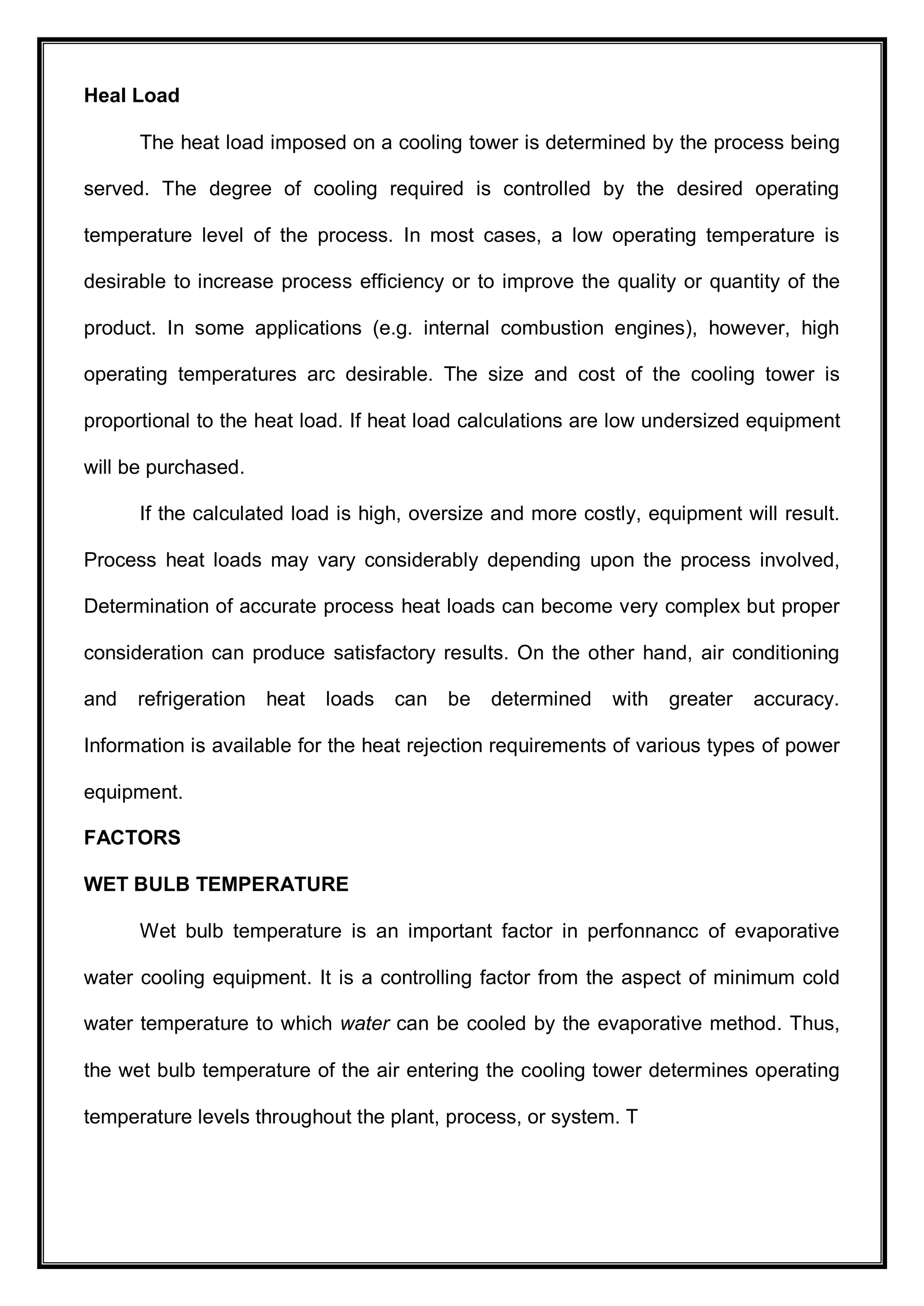 Heal Load
The heat load imposed on a cooling tower is determined by the process being
served. The degree of cooling required is controlled by the desired operating
temperature level of the process. In most cases, a low operating temperature is
desirable to increase process efficiency or to improve the quality or quantity of the
product. In some applications (e.g. internal combustion engines), however, high
operating temperatures arc desirable. The size and cost of the cooling tower is
proportional to the heat load. If heat load calculations are low undersized equipment
will be purchased.
If the calculated load is high, oversize and more costly, equipment will result.
Process heat loads may vary considerably depending upon the process involved,
Determination of accurate process heat loads can become very complex but proper
consideration can produce satisfactory results. On the other hand, air conditioning
and refrigeration heat loads can be determined with greater accuracy.
Information is available for the heat rejection requirements of various types of power
equipment.
FACTORS
WET BULB TEMPERATURE
Wet bulb temperature is an important factor in perfonnancc of evaporative
water cooling equipment. It is a controlling factor from the aspect of minimum cold
water temperature to which water can be cooled by the evaporative method. Thus,
the wet bulb temperature of the air entering the cooling tower determines operating
temperature levels throughout the plant, process, or system. T
 