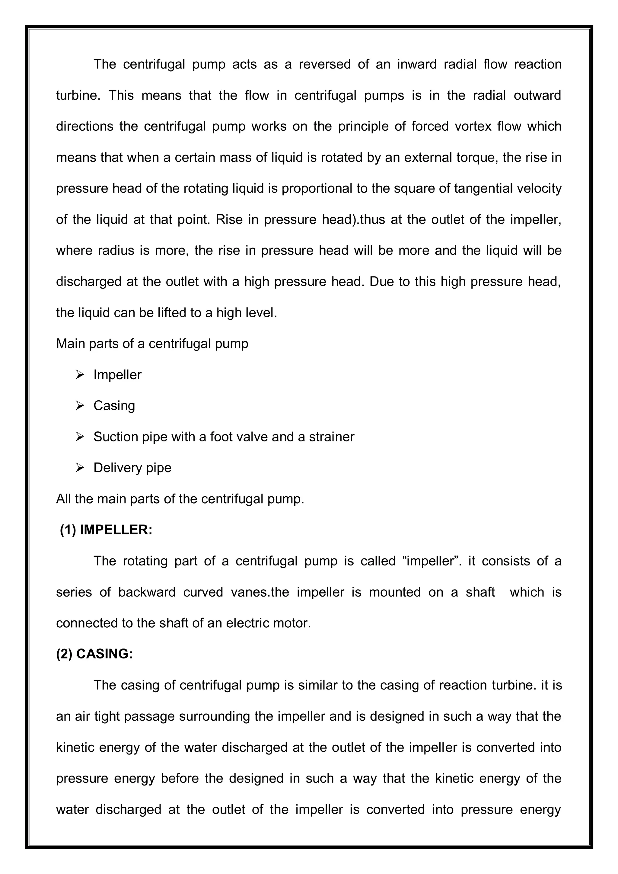 The centrifugal pump acts as a reversed of an inward radial flow reaction
turbine. This means that the flow in centrifugal pumps is in the radial outward
directions the centrifugal pump works on the principle of forced vortex flow which
means that when a certain mass of liquid is rotated by an external torque, the rise in
pressure head of the rotating liquid is proportional to the square of tangential velocity
of the liquid at that point. Rise in pressure head).thus at the outlet of the impeller,
where radius is more, the rise in pressure head will be more and the liquid will be
discharged at the outlet with a high pressure head. Due to this high pressure head,
the liquid can be lifted to a high level.
Main parts of a centrifugal pump
 Impeller
 Casing
 Suction pipe with a foot valve and a strainer
 Delivery pipe
All the main parts of the centrifugal pump.
(1) IMPELLER:
The rotating part of a centrifugal pump is called ―impeller‖. it consists of a
series of backward curved vanes.the impeller is mounted on a shaft which is
connected to the shaft of an electric motor.
(2) CASING:
The casing of centrifugal pump is similar to the casing of reaction turbine. it is
an air tight passage surrounding the impeller and is designed in such a way that the
kinetic energy of the water discharged at the outlet of the impeller is converted into
pressure energy before the designed in such a way that the kinetic energy of the
water discharged at the outlet of the impeller is converted into pressure energy
 