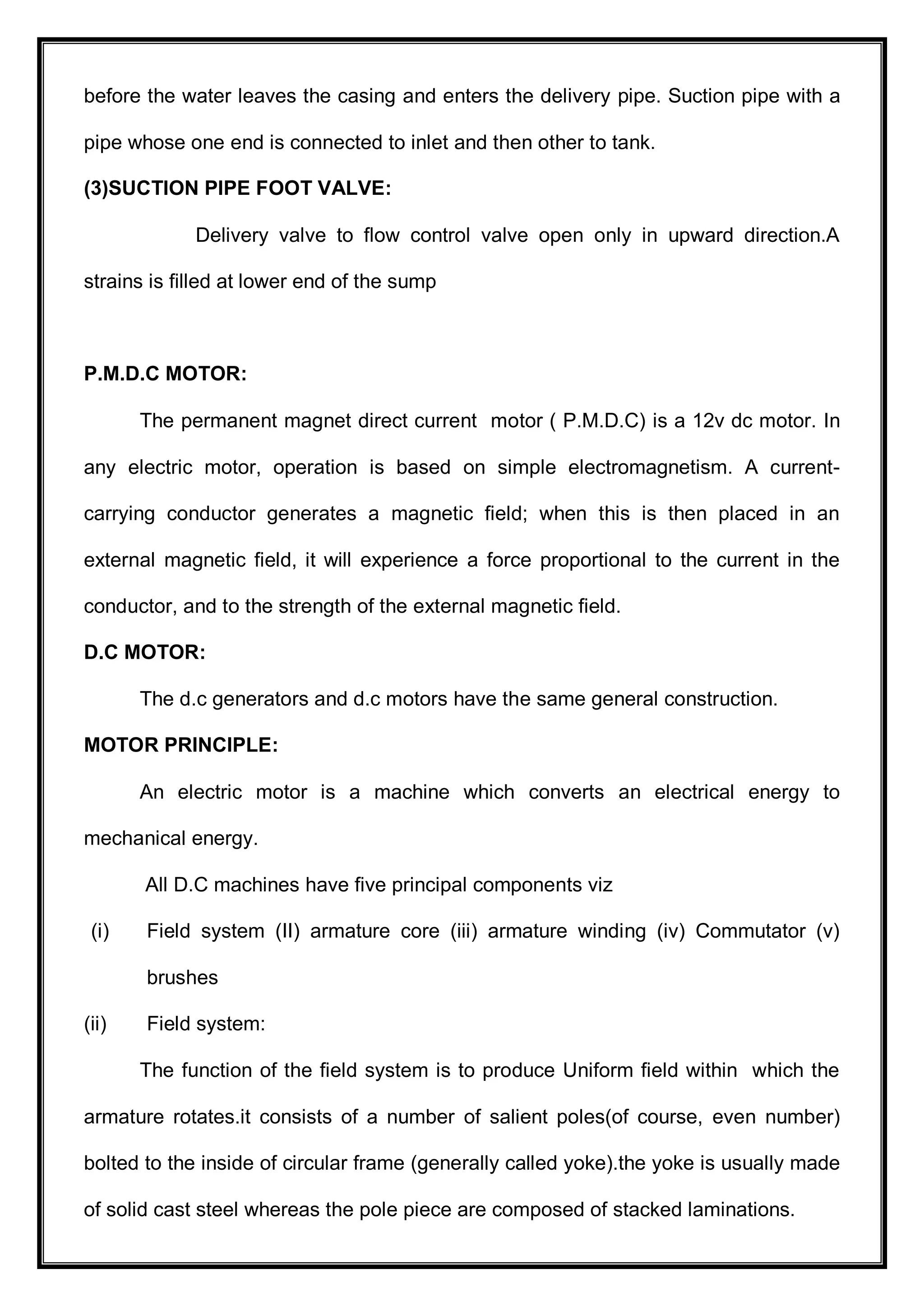 before the water leaves the casing and enters the delivery pipe. Suction pipe with a
pipe whose one end is connected to inlet and then other to tank.
(3)SUCTION PIPE FOOT VALVE:
Delivery valve to flow control valve open only in upward direction.A
strains is filled at lower end of the sump
P.M.D.C MOTOR:
The permanent magnet direct current motor ( P.M.D.C) is a 12v dc motor. In
any electric motor, operation is based on simple electromagnetism. A current-
carrying conductor generates a magnetic field; when this is then placed in an
external magnetic field, it will experience a force proportional to the current in the
conductor, and to the strength of the external magnetic field.
D.C MOTOR:
The d.c generators and d.c motors have the same general construction.
MOTOR PRINCIPLE:
An electric motor is a machine which converts an electrical energy to
mechanical energy.
All D.C machines have five principal components viz
(i) Field system (II) armature core (iii) armature winding (iv) Commutator (v)
brushes
(ii) Field system:
The function of the field system is to produce Uniform field within which the
armature rotates.it consists of a number of salient poles(of course, even number)
bolted to the inside of circular frame (generally called yoke).the yoke is usually made
of solid cast steel whereas the pole piece are composed of stacked laminations.
 