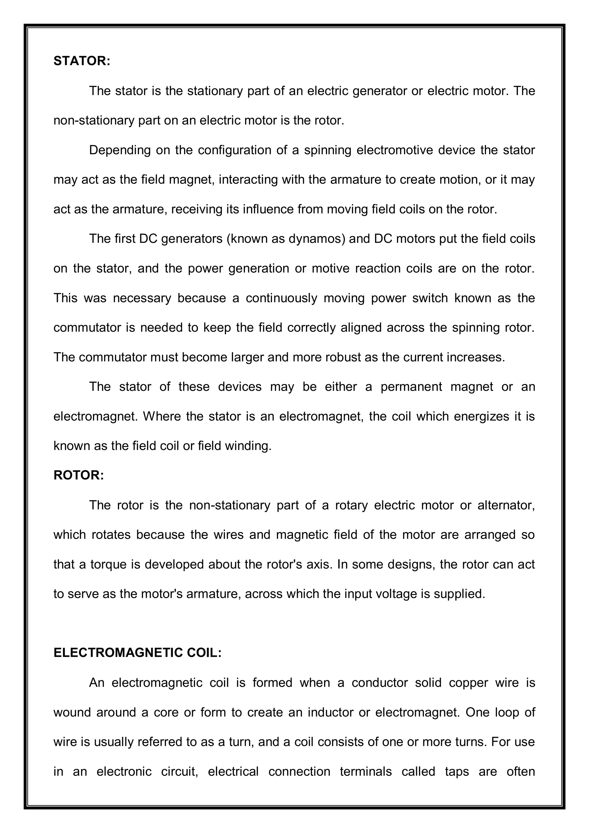 STATOR:
The stator is the stationary part of an electric generator or electric motor. The
non-stationary part on an electric motor is the rotor.
Depending on the configuration of a spinning electromotive device the stator
may act as the field magnet, interacting with the armature to create motion, or it may
act as the armature, receiving its influence from moving field coils on the rotor.
The first DC generators (known as dynamos) and DC motors put the field coils
on the stator, and the power generation or motive reaction coils are on the rotor.
This was necessary because a continuously moving power switch known as the
commutator is needed to keep the field correctly aligned across the spinning rotor.
The commutator must become larger and more robust as the current increases.
The stator of these devices may be either a permanent magnet or an
electromagnet. Where the stator is an electromagnet, the coil which energizes it is
known as the field coil or field winding.
ROTOR:
The rotor is the non-stationary part of a rotary electric motor or alternator,
which rotates because the wires and magnetic field of the motor are arranged so
that a torque is developed about the rotor's axis. In some designs, the rotor can act
to serve as the motor's armature, across which the input voltage is supplied.
ELECTROMAGNETIC COIL:
An electromagnetic coil is formed when a conductor solid copper wire is
wound around a core or form to create an inductor or electromagnet. One loop of
wire is usually referred to as a turn, and a coil consists of one or more turns. For use
in an electronic circuit, electrical connection terminals called taps are often
 