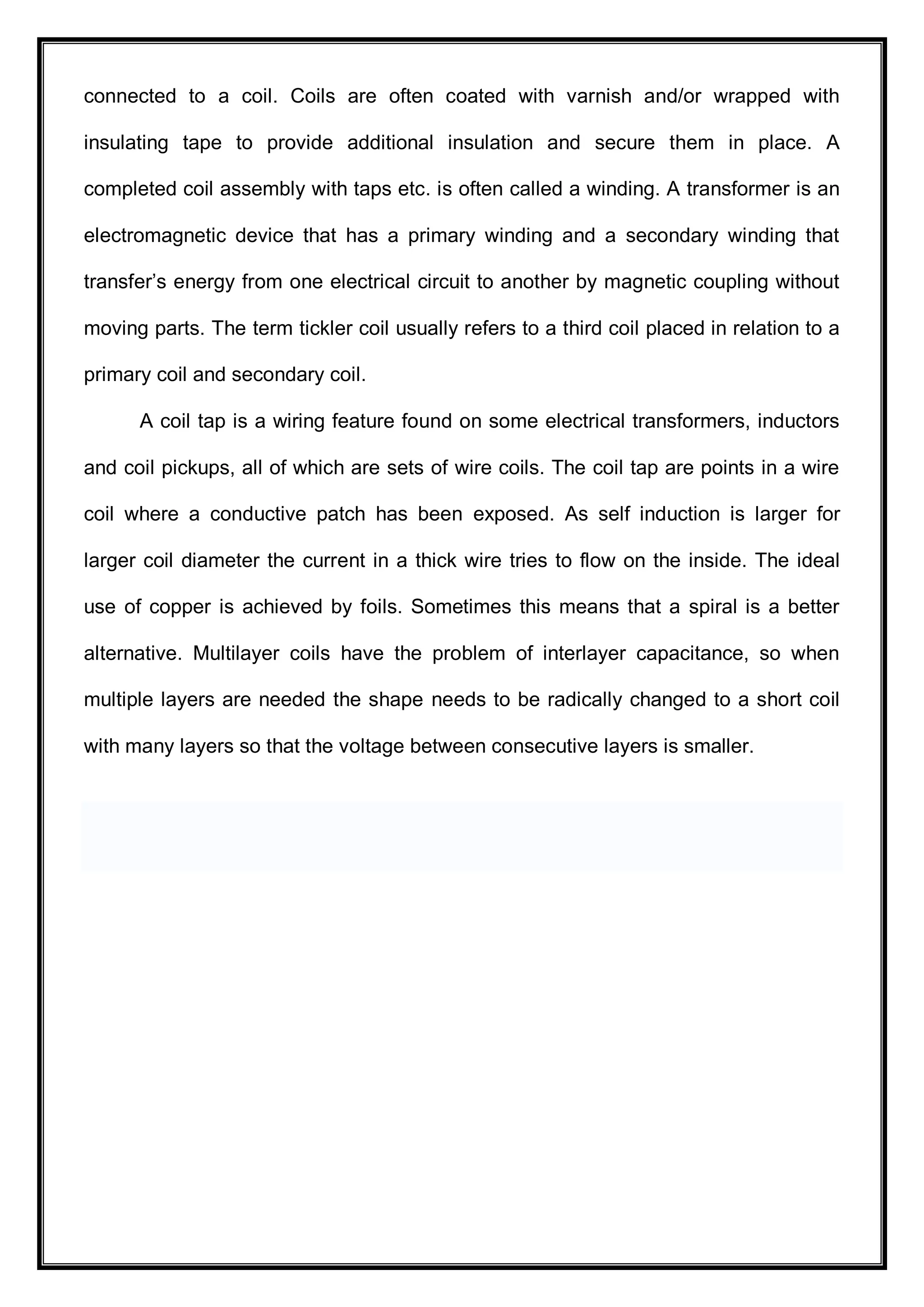 connected to a coil. Coils are often coated with varnish and/or wrapped with
insulating tape to provide additional insulation and secure them in place. A
completed coil assembly with taps etc. is often called a winding. A transformer is an
electromagnetic device that has a primary winding and a secondary winding that
transfer’s energy from one electrical circuit to another by magnetic coupling without
moving parts. The term tickler coil usually refers to a third coil placed in relation to a
primary coil and secondary coil.
A coil tap is a wiring feature found on some electrical transformers, inductors
and coil pickups, all of which are sets of wire coils. The coil tap are points in a wire
coil where a conductive patch has been exposed. As self induction is larger for
larger coil diameter the current in a thick wire tries to flow on the inside. The ideal
use of copper is achieved by foils. Sometimes this means that a spiral is a better
alternative. Multilayer coils have the problem of interlayer capacitance, so when
multiple layers are needed the shape needs to be radically changed to a short coil
with many layers so that the voltage between consecutive layers is smaller.
 