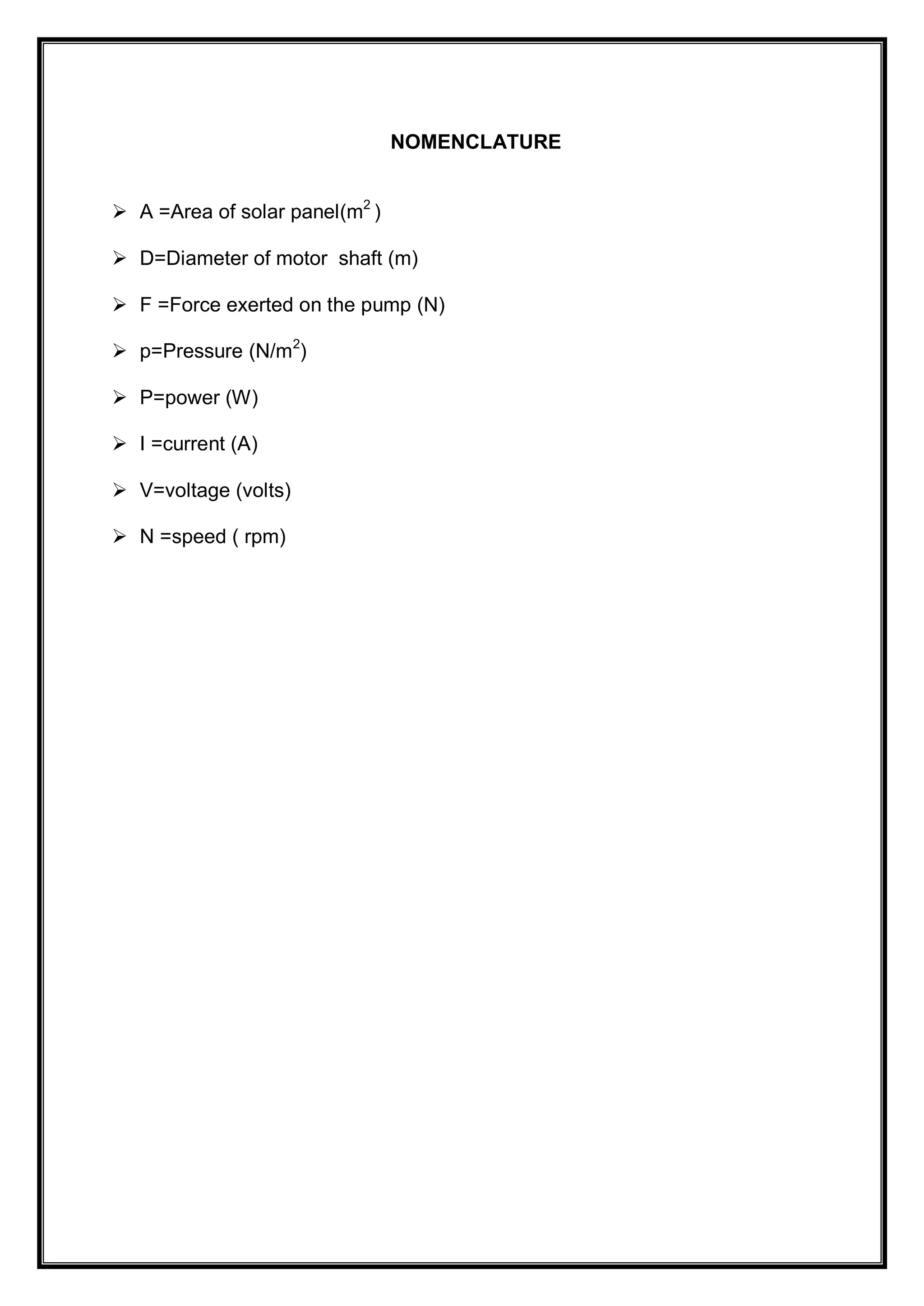 NOMENCLATURE
 A =Area of solar panel(m2
)
 D=Diameter of motor shaft (m)
 F =Force exerted on the pump (N)
 p=Pressure (N/m2
)
 P=power (W)
 I =current (A)
 V=voltage (volts)
 N =speed ( rpm)
 