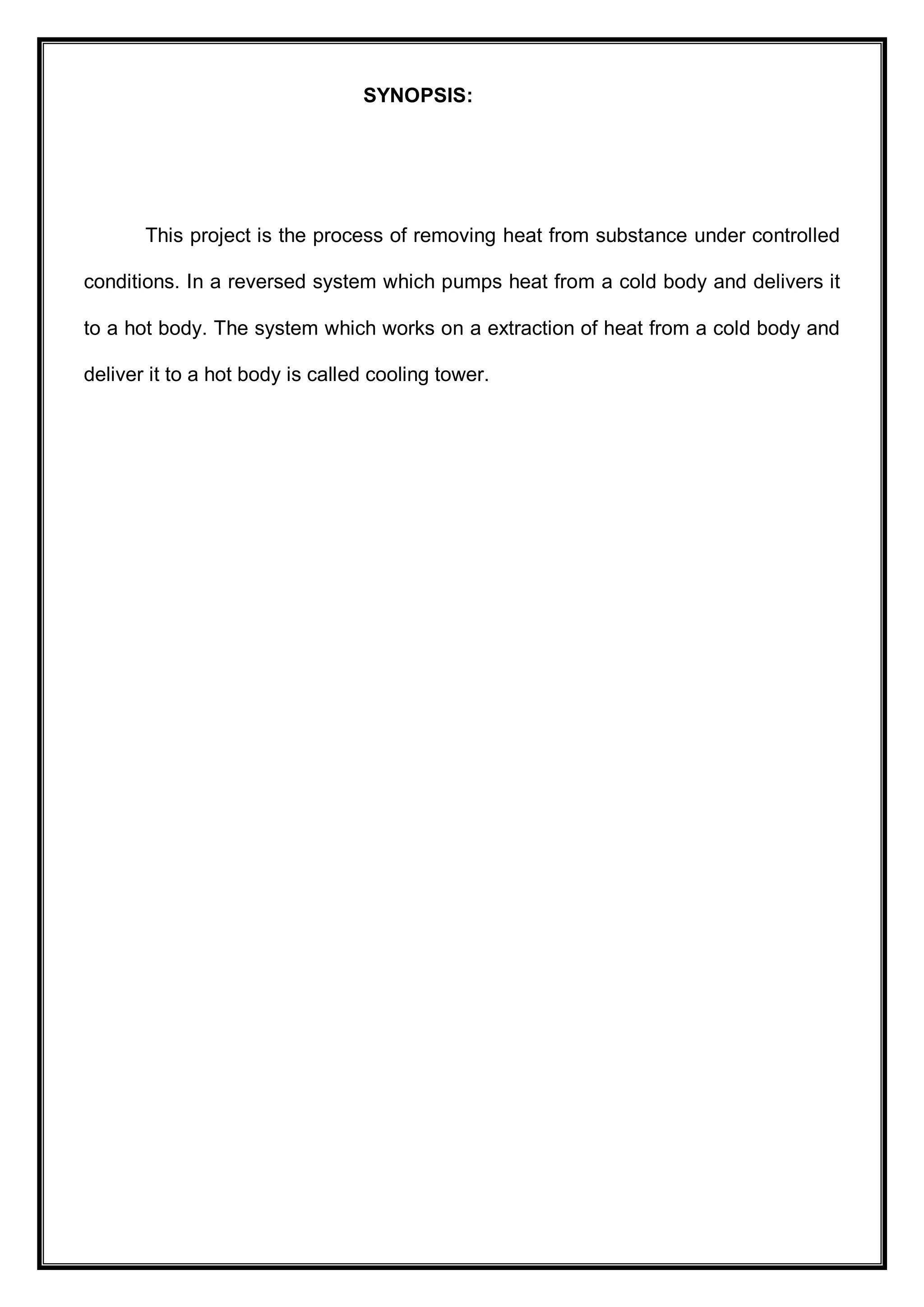 SYNOPSIS:
This project is the process of removing heat from substance under controlled
conditions. In a reversed system which pumps heat from a cold body and delivers it
to a hot body. The system which works on a extraction of heat from a cold body and
deliver it to a hot body is called cooling tower.
 