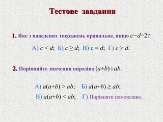 1.1. Яке з наведених тверджень правильне, якщо c−d=2?
А) c < d; Б) c ≥ d; В) c = d; Г) c > d.
Тестове завданняТестове завдання
2.2. Порiвняйте значення виразiвa (a+b) i ab.
А) a(a+b) > ab; Б) a(a+b) ≥ ab;
В) a(a+b) < ab; Г) Порiвняти неможливо.
 