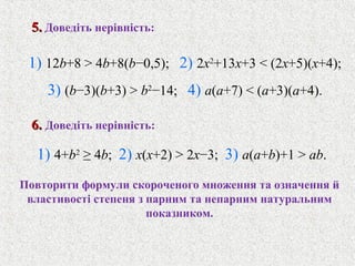 1) 12b+8 > 4b+8(b−0,5); 2) 2x2
+13x+3 < (2x+5)(x+4);
3) (b−3)(b+3) > b2
−14; 4) a(a+7) < (a+3)(a+4).
5.5. Доведiть нерiвнiсть:
1) 4+b2
≥ 4b; 2) x(x+2) > 2x−3; 3) a(a+b)+1 > ab.
6.6. Доведiть нерiвнiсть:
Повторити формули скороченого множення та означення й
властивостi степеня з парним та непарним натуральним
показником.
 