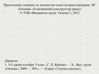 Презентацію створено за допомогою комп’ютерної програми ВГ
«Основа» «Електронний конструктор уроку»
© ТОВ «Видавнича група ˝Основа˝», 2012
Джерела:
1. Усі уроки алгебри. 9 клас./ С. П. Бабенко — Х.: Вид. група
«Основа», 2009.— 304 с. — (Серія «12-рiчна школа»).
 