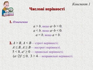 Конспект 1
Числовi нерiвностiЧисловi нерiвностi
1.1. Означення
a > b, якщо a−b > 0;
a < b, якщо a−b < 0;
a = b, якщо a = b.
2.2. A > B, A < B— строгi нерiвностi;
A ≤ B, A ≥ B— нестрогi нерiвностi.
5 < 8, a2
≥ 0 — правильнi нерiвностi;
(a−2)2
≤ 0, 3 > 4— неправильнi нерiвностi.
 
