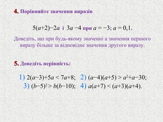 1) 2(a−3)+5a < 7a+8; 2) (a−4)(a+5) > a2
+a−30;
3) (b−5)2
> b(b−10); 4) a(a+7) < (a+3)(a+4).
5(a+2)−2a i 3a −4 при a = −3; a = 0,1.
Доведiть, що при будь-якому значеннi a значення першого
виразу бiльше за вiдповiдне значення другого виразу.
5.5. Доведiть нерiвнiсть:
4.4. Порiвняйте значення виразiв
 