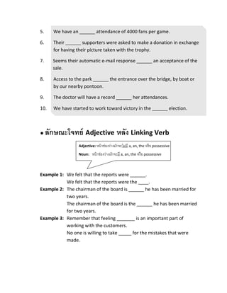Adjective: หน้าช่องว่างจะไม่มี a, an, the
หรือ possessive
Noun: หน้าช่องว่างจะมี a, an, the
หรือ possessive
Adjective: หน้าช่องว่างมักจะไม่มี a, an, the หรือ possessive
Noun: หน้าช่องว่างมักจะมี a, an, the หรือ possessive
5. We have an ______ attendance of 4000 fans per game.
6. Their ______ supporters were asked to make a donation in exchange
for having their picture taken with the trophy.
7. Seems their automatic e-mail response ______ an acceptance of the
sale.
8. Access to the park ______ the entrance over the bridge, by boat or
by our nearby pontoon.
9. The doctor will have a record ______ her attendances.
10. We have started to work toward victory in the ______ election.
● ลักษณะโจทย์ Adjective หลัง Linking Verb
Example 1: We felt that the reports were ______.
We felt that the reports were the ____.
Example 2: The chairman of the board is ______ he has been married for
two years.
The chairman of the board is the ______ he has been married
for two years.
Example 3: Remember that feeling _______ is an important part of
working with the customers.
No one is willing to take _____ for the mistakes that were
made.
 