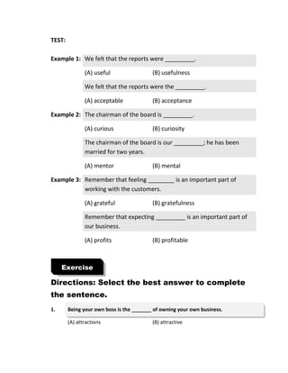 TEST:
Example 1: We felt that the reports were _________.
(A) useful (B) usefulness
We felt that the reports were the _________.
(A) acceptable (B) acceptance
Example 2: The chairman of the board is _________.
(A) curious (B) curiosity
The chairman of the board is our _________; he has been
married for two years.
(A) mentor (B) mental
Example 3: Remember that feeling ________ is an important part of
working with the customers.
(A) grateful (B) gratefulness
Remember that expecting _________ is an important part of
our business.
(A) profits (B) profitable
Directions: Select the best answer to complete
the sentence.
1. Being your own boss is the _______ of owning your own business.
(A) attractions (B) attractive
Exercise
 
