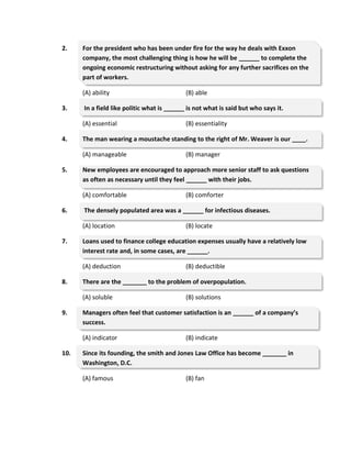 2. For the president who has been under fire for the way he deals with Exxon
company, the most challenging thing is how he will be ______ to complete the
ongoing economic restructuring without asking for any further sacrifices on the
part of workers.
(A) ability (B) able
3. In a field like politic what is ______ is not what is said but who says it.
(A) essential (B) essentiality
4. The man wearing a moustache standing to the right of Mr. Weaver is our ____.
(A) manageable (B) manager
5. New employees are encouraged to approach more senior staff to ask questions
as often as necessary until they feel ______ with their jobs.
(A) comfortable (B) comforter
6. The densely populated area was a ______ for infectious diseases.
(A) location (B) locate
7. Loans used to finance college education expenses usually have a relatively low
interest rate and, in some cases, are ______.
(A) deduction (B) deductible
8. There are the _______ to the problem of overpopulation.
(A) soluble (B) solutions
9. Managers often feel that customer satisfaction is an ______ of a company’s
success.
(A) indicator (B) indicate
10. Since its founding, the smith and Jones Law Office has become _______ in
Washington, D.C.
(A) famous (B) fan
 