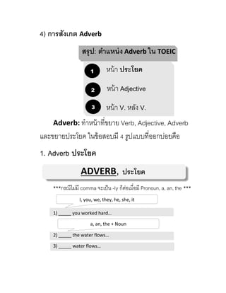 4) การสังเกต Adverb
สรุป: ตาแหน่ง Adverb ใน TOEIC
หน้ำ ประโยค
หน้ำ Adjective
หน้ำ V. หลัง V.
Adverb: ทำหน้ำที่ขยำย Verb, Adjective, Adverb
และขยำยประโยค ในข้อสอบมี 4 รูปแบบที่ออกบ่อยคือ
1. Adverb ประโยค
ADVERB, ประโยค
***กรณีไม่มี comma จะเป็น -ly ก็ต่อเมื่อมี Pronoun, a, an, the ***
1) _____ you worked hard…
2) _____ the water flows…
3) _____ water flows…
1
2
3
I, you, we, they, he, she, it
a, an, the + Noun
 