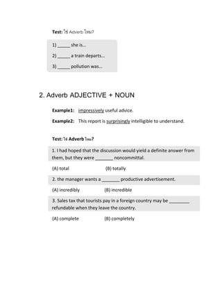 Test: ใช่ Adverb ไหม?
1) _____ she is…
2) _____ a train departs…
3) _____ pollution was…
2. Adverb ADJECTIVE + NOUN
Example1: impressively useful advice.
Example2: This report is surprisingly intelligible to understand.
Test: ใช่ Adverb ไหม?
1. I had hoped that the discussion would yield a definite answer from
them, but they were _______ noncommittal.
(A) total (B) totally
2. the manager wants a _______ productive advertisement.
(A) incredibly (B) incredible
3. Sales tax that tourists pay in a foreign country may be ________
refundable when they leave the country.
(A) complete (B) completely
 