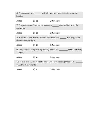 6. The company was ______ losing its way and many employees were
leaving.
A) Yes B) No C) Not sure
7. The government’s secret papers were ______ released to the public
yesterday.
A) Yes B) No C) Not sure
8. A winter slowdown in the county’s Economy is ______ worrying some
Government analysis.
A) Yes B) No C) Not sure
9. The personal computer is probably one of the ________ of the last thirty
years.
A) Yes B) No C) Not sure
10. In this management position you will be overseeing three of the ______
valuable departments.
A) Yes B) No C) Not sure
 