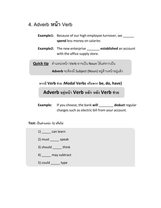 Quick tip ตาแหน่งหน้า Verb อาจเป็น Noun ได้แต่หากเป็น
Adverb จะต้องมี Subject (Noun) อยู่ด้านหน้าอยู่แล้ว
Adverb อยู่หน้า Verb หลัก หลัง Verb ช่วย
4. Adverb หน้า Verb
Example1: Because of our high employee turnover, we ______
spend less money on salaries
Example2: The new enterprise _______ established an account
with the office supply store.
หากมี Verb ช่วย (Modal Verbs หรือพวก be, do, have)
Example: If you choose, the bank will ________ deduct regular
charges such as electric bill from your account.
Test: เป็นตาแหน่ง -ly หรือไม่
1) _____ can learn
2) must _____ speak
3) should _____ think
4) _____ may subtract
5) could _____ type
 