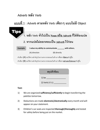 Adverb หลัง Verb
แบบที่ 1 : Adverb ตามหลัง Verb เพียวๆ แบบไม่มี Object
1. หลัง Verb ทั่วไปเป็น Noun หรือ Adverb ก็ได้ต้องแปล
2. หากแปลไม่ออกตอบเป็น Adverb ไว้ก่อน
Example: I value my ability to communicate _______ with others.
(A) direction (B) directly
ตัวเลือก (A) ผมให้ควำมสำคัญกับควำมสำมำรถของผมในด้ำนกำรสื่อสำรทิศทางกับผู้อื่น
ตัวเลือก (B) ผมให้ควำมสำคัญกับควำมสำมำรถของผมในด้ำนกำรสื่อสำรอย่างตรงไปตรงมากับผู้อื่น
สรุปตัวซ้อน
1) be _________________
2) Verb (ทั่วไป) ___________
Test:
1) We are organized sufficiency/sufficiently to begin transferring the
palettes tomorrow.
2) Deductions are made electronic/electronically every month and will
appear on your statement.
3) Children’s car seats are inspected thorough/thoroughly and tested
for safety before being put on the market.
Tips
 