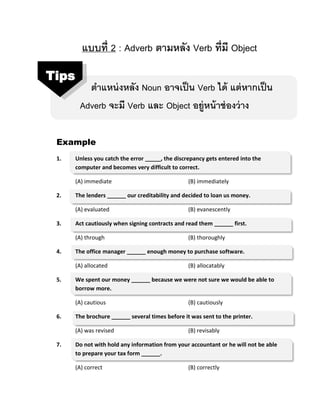 แบบที่ 2 : Adverb ตามหลัง Verb ที่มี Object
ตาแหน่งหลัง Noun อาจเป็น Verb ได้ แต่หากเป็น
Adverb จะมี Verb และ Object อยู่หน้าช่องว่าง
Example
1. Unless you catch the error _____, the discrepancy gets entered into the
computer and becomes very difficult to correct.
(A) immediate (B) immediately
2. The lenders ______ our creditability and decided to loan us money.
(A) evaluated (B) evanescently
3. Act cautiously when signing contracts and read them ______ first.
(A) through (B) thoroughly
4. The office manager ______ enough money to purchase software.
(A) allocated (B) allocatably
5. We spent our money ______ because we were not sure we would be able to
borrow more.
(A) cautious (B) cautiously
6. The brochure ______ several times before it was sent to the printer.
(A) was revised (B) revisably
7. Do not with hold any information from your accountant or he will not be able
to prepare your tax form ______.
(A) correct (B) correctly
Tips
 