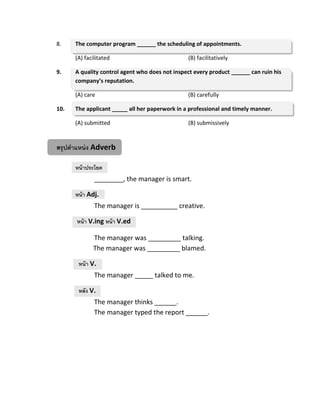 8. The computer program ______ the scheduling of appointments.
(A) facilitated (B) facilitatively
9. A quality control agent who does not inspect every product ______ can ruin his
company’s reputation.
(A) care (B) carefully
10. The applicant _____ all her paperwork in a professional and timely manner.
(A) submitted (B) submissively
สรุปตาแหน่ง Adverb
หน้าประโยค
________, the manager is smart.
หน้า Adj.
The manager is __________ creative.
หน้า V.ing หน้า V.ed
The manager was _________ talking.
The manager was _________ blamed.
หน้า V.
The manager _____ talked to me.
หลัง V.
The manager thinks ______.
The manager typed the report ______.
 