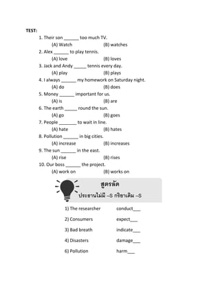 TEST:
1. Their son ______ too much TV.
(A) Watch (B) watches
2. Alex ______ to play tennis.
(A) love (B) loves
3. Jack and Andy _____ tennis every day.
(A) play (B) plays
4. I always ______ my homework on Saturday night.
(A) do (B) does
5. Money ______ important for us.
(A) is (B) are
6. The earth _____ round the sun.
(A) go (B) goes
7. People _______ to wait in line.
(A) hate (B) hates
8. Pollution ______ in big cities.
(A) increase (B) increases
9. The sun ______ in the east.
(A) rise (B) rises
10. Our boss ______ the project.
(A) work on (B) works on
สูตรลัด
ประธานไม่มี –S กริยาเติม –S
1) The researcher conduct___
2) Consumers expect___
3) Bad breath indicate___
4) Disasters damage___
6) Pollution harm___
 