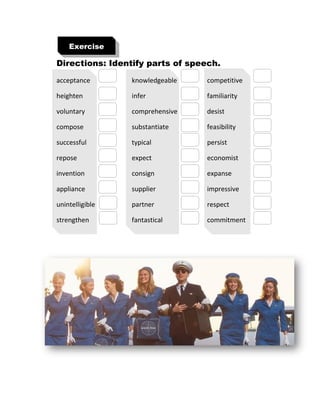 Directions: Identify parts of speech.
acceptance knowledgeable competitive
heighten infer familiarity
voluntary comprehensive desist
compose substantiate feasibility
successful typical persist
repose expect economist
invention consign expanse
appliance supplier impressive
unintelligible partner respect
strengthen fantastical commitment
Exercise
 