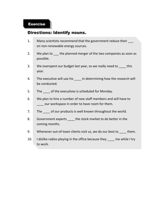 Directions: Identify nouns.
1. Many scientists recommend that the government reduce their ___
on non-renewable energy sources.
2. We plan to ___ the planned merger of the two companies as soon as
possible.
3. We overspent our budget last year, so we really need to ____ this
year.
4. The executive will use his ____ in determining how the research will
be conducted.
5. The ____ of the executives is scheduled for Monday.
6. We plan to hire a number of new staff members and will have to
____ our workspace in order to have room for them.
7. The ____ of our products is well known throughout the world.
8. Government experts ____ the stock market to do better in the
coming months.
9. Whenever out-of-town clients visit us, we do our best to ____ them.
10. I dislike radios playing in the office because they ____ me while I try
to work.
Exercise
 