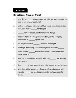 Directions: Noun or Verb?
1. In order to ______ expenses on our trip, we have decided to
stay at a less luxurious hotel.
2. Unless you have a minimum of five years’ experience in this
filed, you won’t ______ for the job.
3. ______ can be the cause of many work delays.
4. The director is meeting with investors, as the company
would like to ______ operations.
5. Ms. Najar wants to ______ the costs by tonight.
6. Although improving, the unemployment problem ______.
7. If you cannot ______ those accusations, I want to hear no
more about it.
8. As soon as everybody is happy with the ______, we will sing
the papers.
9. The ______ of your speech cannot be more than 30 minutes.
10. We plan to hire a number of new staff members and will
have to ______ our workspace in order to have room for
them.
Exercise
 