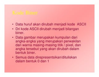 Kode Biner
• Data huruf akan dirubah menjadi kode ASCII
• Dri kode ASCII dirubah menjadi bilangan
biner.
• Data gambar merupakan kumpulan dari
angka-angka yang merupakan perwakilan
dari warna masing-masing titik / pixel, dan
angka tersebut yang akan dirubah dalam
bentuk biner.
• Semua data direpresentsikan/dituliskan
dalam bentuk 0 dan 1
 