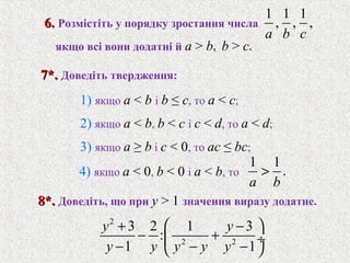 1 1 1
, , ,
a b c
1 1
.
a b
>
6.6. Розмiстiть у порядку зростання числа
1) якщо a < b i b ≤ c, то a < c;
2) якщо a < b, b < c i c < d, то a < d;
3) якщо a ≥ b i c < 0, то ac ≤ bc;
якщо всi вони додатнi й a > b, b > c.
7*.7*. Доведiть твердження:
4) якщо a < 0, b < 0 i a < b, то
8*.8*. Доведiть, що при y > 1 значення виразу додатне.
2
2 2
3 2 1 3
:
1 1
y y
y y y y y
 + −
− + ÷
− − − 
 